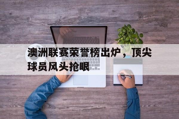 澳洲联赛荣誉榜出炉,顶尖球员风头抢眼的简单介绍