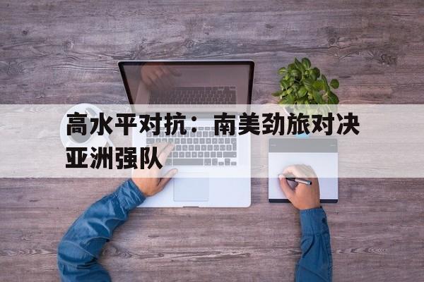 关于高水平对抗：南美劲旅对决亚洲强队的信息