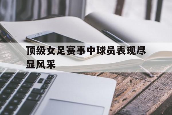 顶级女足赛事中球员表现尽显风采