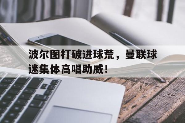 波尔图打破进球荒，曼联球迷集体高唱助威！曼联对波尔图几比几